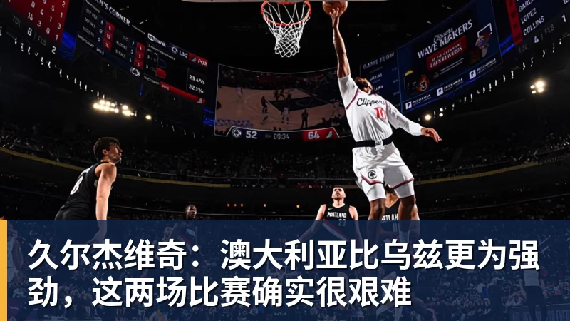 久尔杰维奇：澳大利亚比乌兹更为强劲，这两场比赛确实很艰难